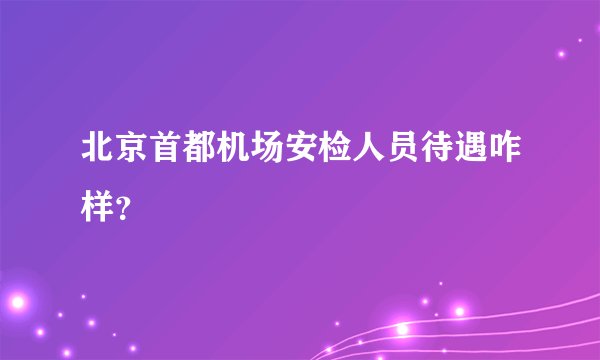 北京首都机场安检人员待遇咋样？