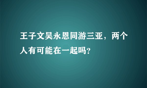 王子文吴永恩同游三亚，两个人有可能在一起吗？