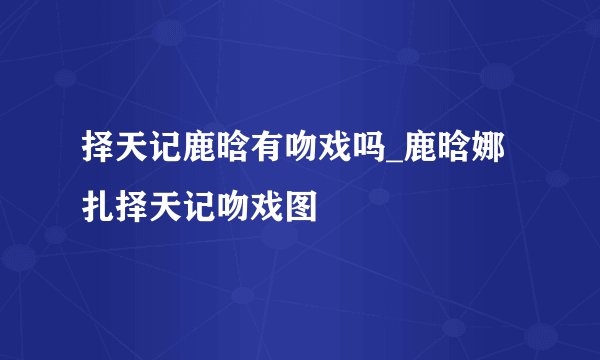 择天记鹿晗有吻戏吗_鹿晗娜扎择天记吻戏图