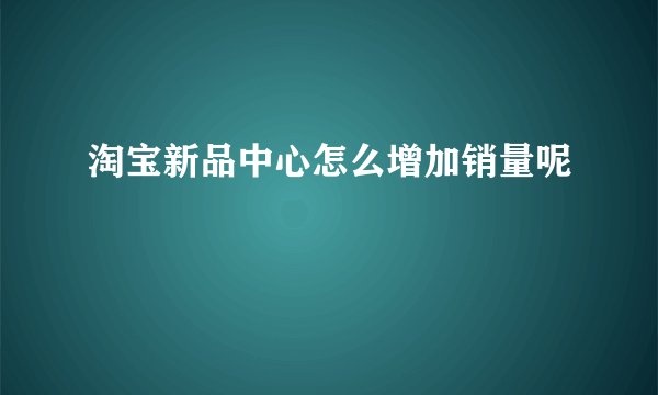 淘宝新品中心怎么增加销量呢