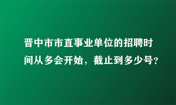 晋中市市直事业单位的招聘时间从多会开始，截止到多少号？