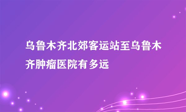 乌鲁木齐北郊客运站至乌鲁木齐肿瘤医院有多远