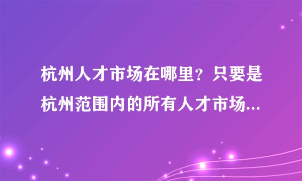 杭州人才市场在哪里？只要是杭州范围内的所有人才市场的地址，我要全的！求答案！谢谢