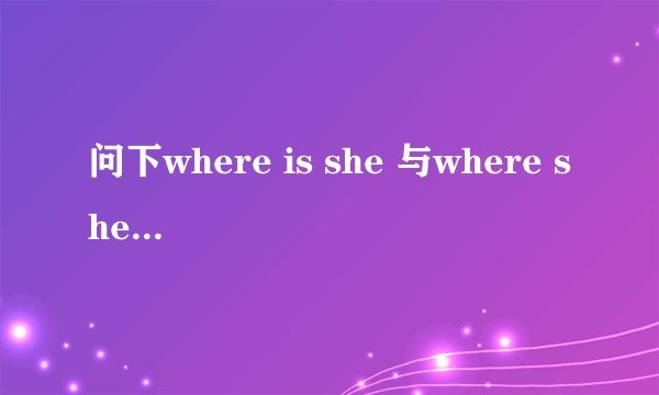问下where is she 与where she is 有什么区别?