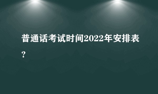 普通话考试时间2022年安排表？