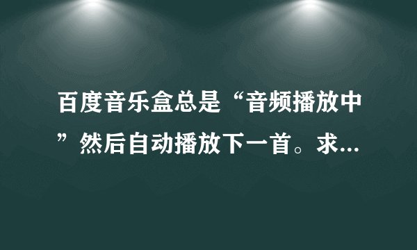 百度音乐盒总是“音频播放中”然后自动播放下一首。求解决！！！！！1