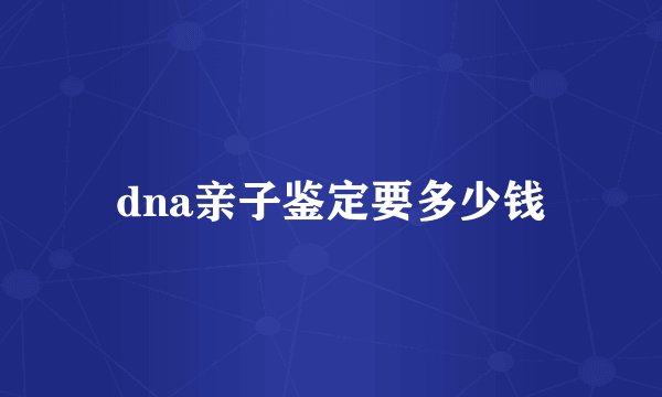 dna亲子鉴定要多少钱