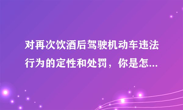 对再次饮酒后驾驶机动车违法行为的定性和处罚，你是怎么理解的？