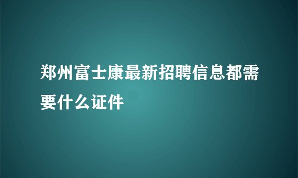 郑州富士康最新招聘信息都需要什么证件
