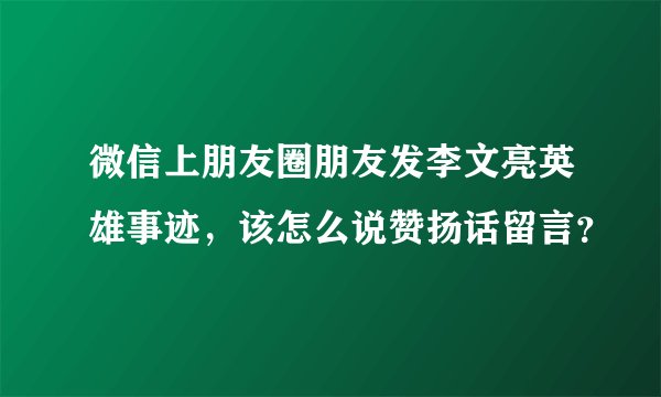 微信上朋友圈朋友发李文亮英雄事迹，该怎么说赞扬话留言？
