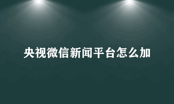 央视微信新闻平台怎么加