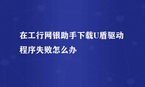 在工行网银助手下载U盾驱动程序失败怎么办