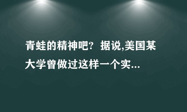 青蛙的精神吧?  据说,美国某大学曾做过这样一个实验：把一只青蛙扔进热水锅,在生死存亡的关键时刻,这只青蛙奋力一跃,竟然跳出锅外,安然逃生.过了一会儿,他们又把这只青蛙放到一个盛满凉水的锅中,青蛙游得逍遥自在,怡然自得.这时,他们悄悄地从锅下加热、待到青蛙觉得出水温提高危及生命时,却再也没有那一跃的力量,而只能葬身锅底.这是为什麼?