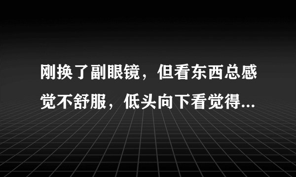 刚换了副眼镜，但看东西总感觉不舒服，低头向下看觉得地面是拱起的，不平，请问有问题吗？