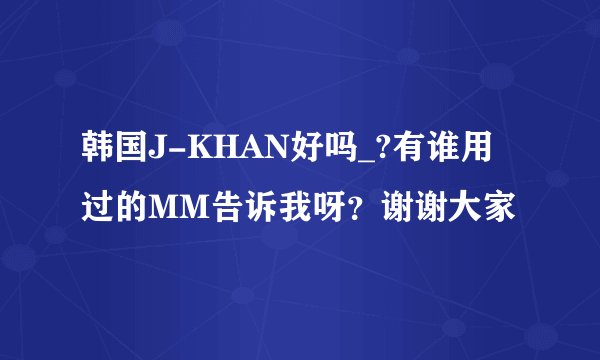 韩国J-KHAN好吗_?有谁用过的MM告诉我呀？谢谢大家