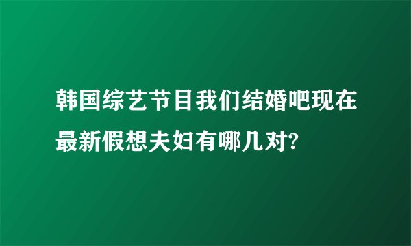 韩国综艺节目我们结婚吧现在最新假想夫妇有哪几对?