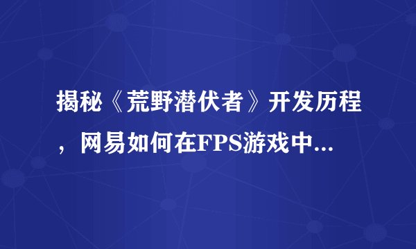 揭秘《荒野潜伏者》开发历程，网易如何在FPS游戏中体现差异化？