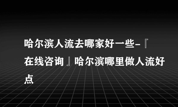 哈尔滨人流去哪家好一些-『在线咨询』哈尔滨哪里做人流好点