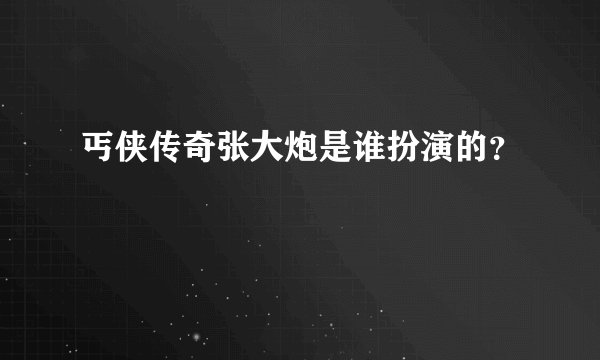 丐侠传奇张大炮是谁扮演的？