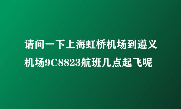 请问一下上海虹桥机场到遵义机场9C8823航班几点起飞呢