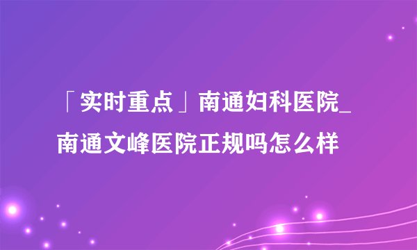 「实时重点」南通妇科医院_南通文峰医院正规吗怎么样
