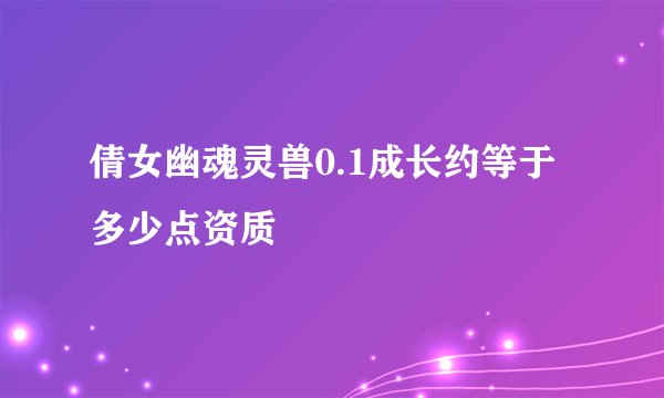 倩女幽魂灵兽0.1成长约等于多少点资质