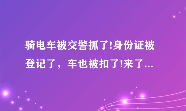 骑电车被交警抓了!身份证被登记了，车也被扣了!来了单说要去交警大队处理!本人有小汽车驾驶证!怎么办？