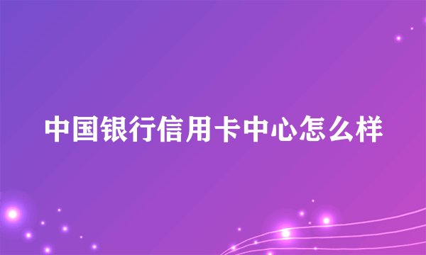 中国银行信用卡中心怎么样