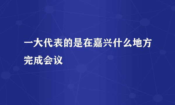 一大代表的是在嘉兴什么地方完成会议