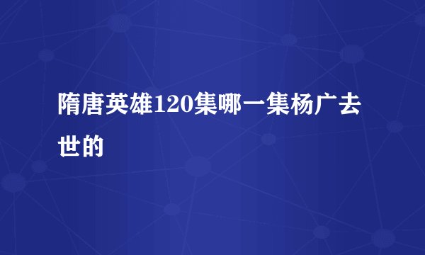 隋唐英雄120集哪一集杨广去世的