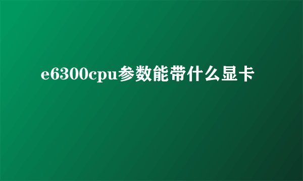 e6300cpu参数能带什么显卡