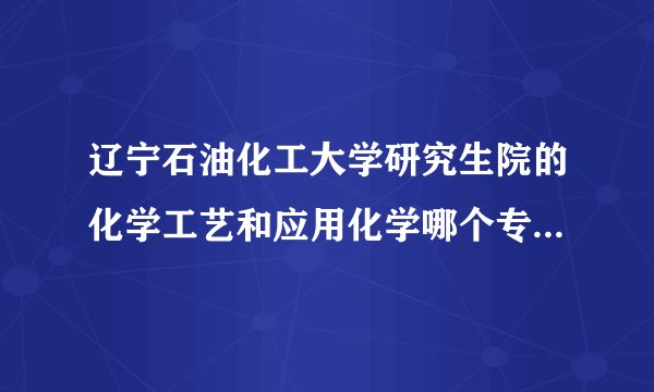 辽宁石油化工大学研究生院的化学工艺和应用化学哪个专业哪个方向好一些？(哪个好考一些)