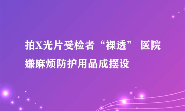 拍X光片受检者“裸透” 医院嫌麻烦防护用品成摆设