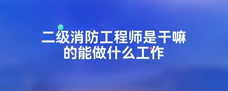 二级消防工程师是干嘛的能做什么工作