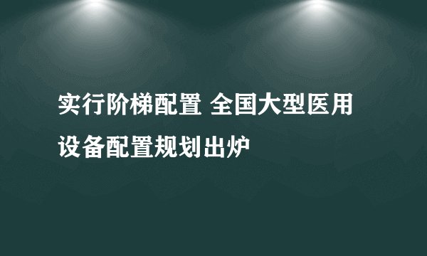 实行阶梯配置 全国大型医用设备配置规划出炉