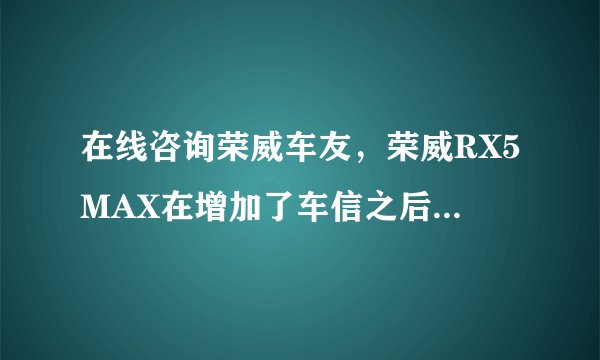 在线咨询荣威车友，荣威RX5MAX在增加了车信之后，带来了什么变化？