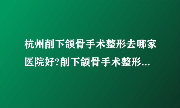 杭州削下颌骨手术整形去哪家医院好?削下颌骨手术整形口碑哪家好单推荐!