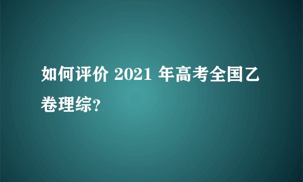 如何评价 2021 年高考全国乙卷理综？