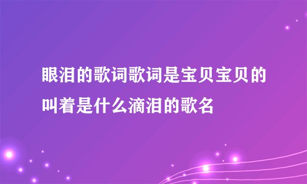 眼泪的歌词歌词是宝贝宝贝的叫着是什么滴泪的歌名