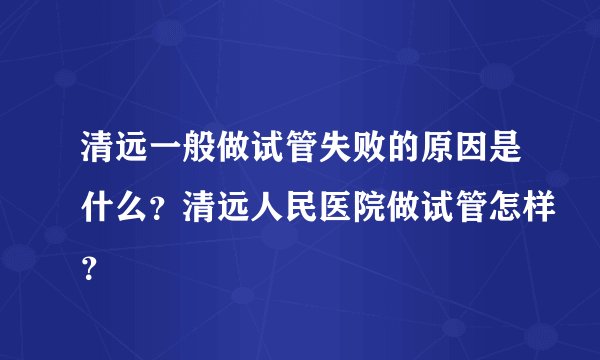 清远一般做试管失败的原因是什么？清远人民医院做试管怎样？