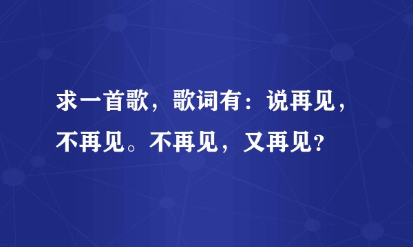 求一首歌，歌词有：说再见，不再见。不再见，又再见？