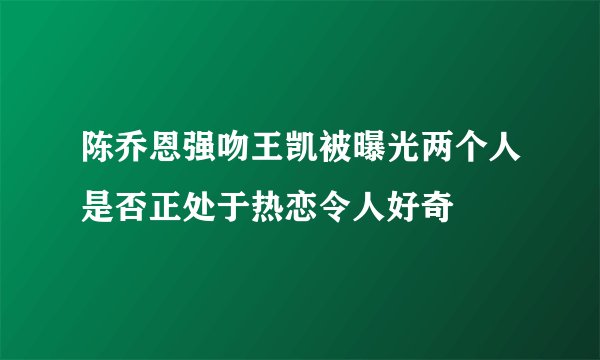 陈乔恩强吻王凯被曝光两个人是否正处于热恋令人好奇