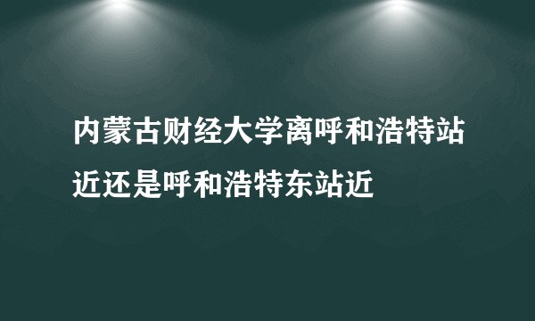 内蒙古财经大学离呼和浩特站近还是呼和浩特东站近