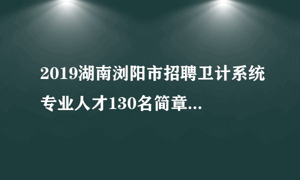 2019湖南浏阳市招聘卫计系统专业人才130名简章（衡阳考点）