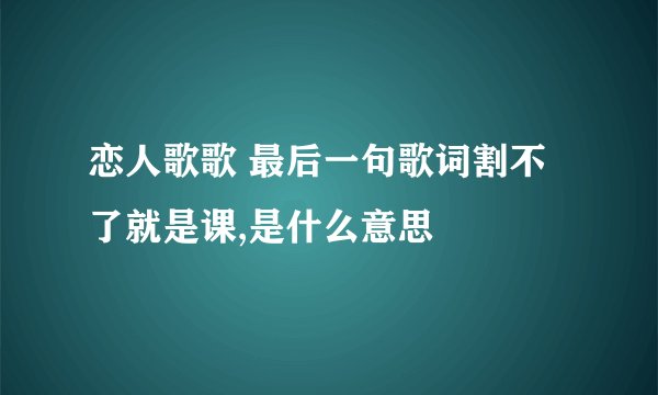 恋人歌歌 最后一句歌词割不了就是课,是什么意思
