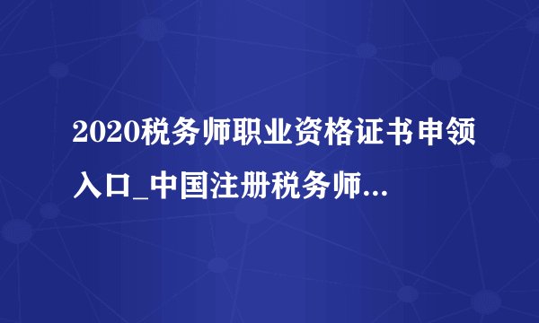 2020税务师职业资格证书申领入口_中国注册税务师协会官方网站