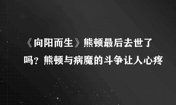 《向阳而生》熊顿最后去世了吗？熊顿与病魔的斗争让人心疼