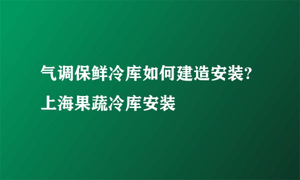 气调保鲜冷库如何建造安装?上海果蔬冷库安装