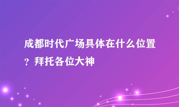 成都时代广场具体在什么位置？拜托各位大神