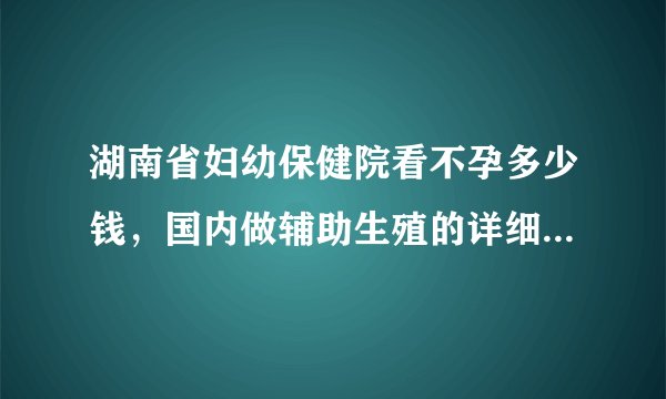 湖南省妇幼保健院看不孕多少钱，国内做辅助生殖的详细项目花费表